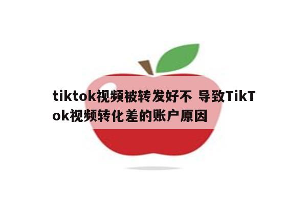tiktok视频被转发好不 导致TikTok视频转化差的账户原因