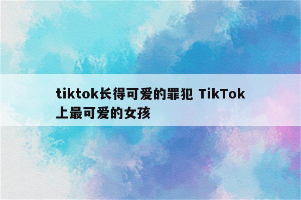 tiktok长得可爱的罪犯 TikTok上最可爱的女孩