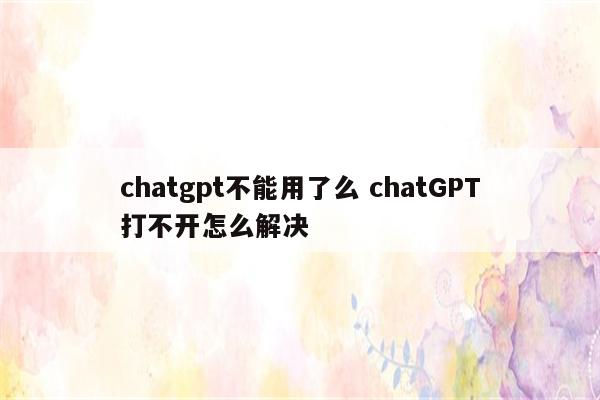 chatgpt不能用了么 chatGPT打不开怎么解决
