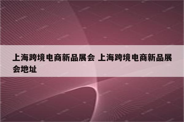 上海跨境电商新品展会 上海跨境电商新品展会地址