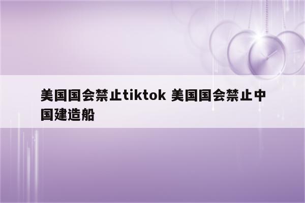 美国国会禁止tiktok 美国国会禁止中国建造船