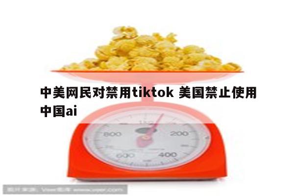 中美网民对禁用tiktok 美国禁止使用中国ai