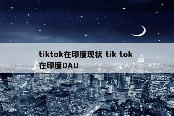 tiktok在印度现状 tik tok 在印度DAU
