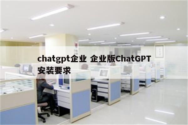 chatgpt企业 企业版ChatGPT安装要求