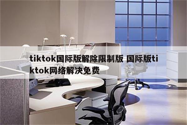 tiktok国际版解除限制版 国际版tiktok网络解决免费