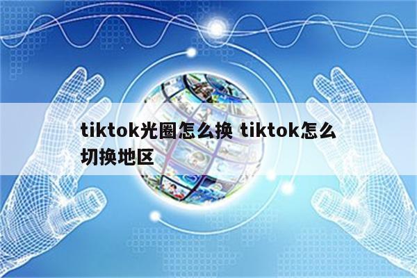 tiktok光圈怎么换 tiktok怎么切换地区