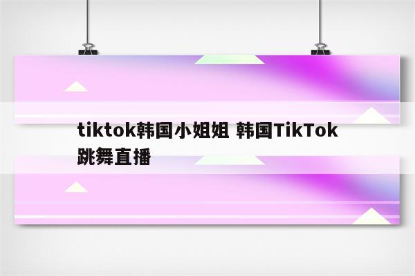 tiktok韩国小姐姐 韩国TikTok跳舞直播