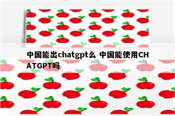 中国能出chatgpt么 中国能使用CHATGPT吗
