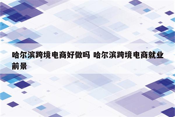 哈尔滨跨境电商好做吗 哈尔滨跨境电商就业前景