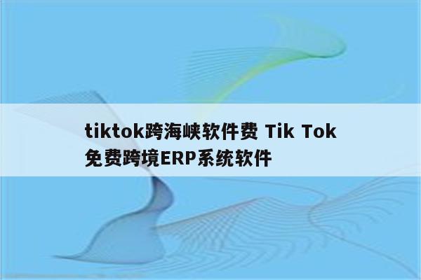 tiktok跨海峡软件费 Tik Tok免费跨境ERP系统软件