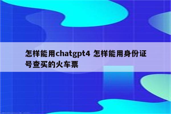 怎样能用chatgpt4 怎样能用身份证号查买的火车票