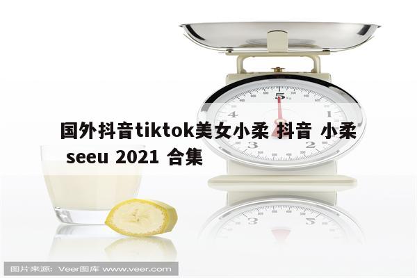 国外抖音tiktok美女小柔 抖音 小柔 seeu 2021 合集