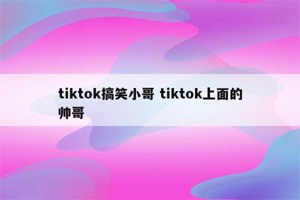 tiktok搞笑小哥 tiktok上面的帅哥