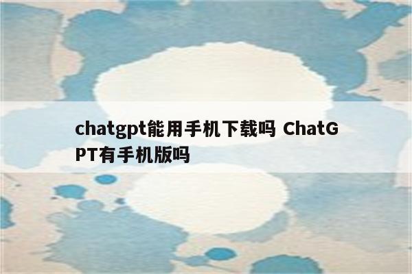 chatgpt能用手机下载吗 ChatGPT有手机版吗