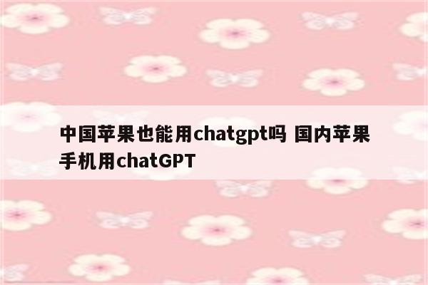 中国苹果也能用chatgpt吗 国内苹果手机用chatGPT