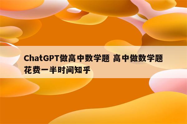 ChatGPT做高中数学题 高中做数学题花费一半时间知乎