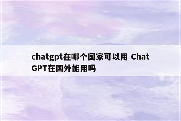 chatgpt在哪个国家可以用 ChatGPT在国外能用吗