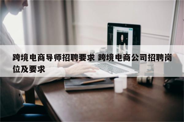跨境电商导师招聘要求 跨境电商公司招聘岗位及要求