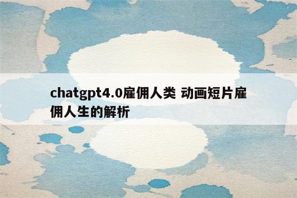 chatgpt4.0雇佣人类 动画短片雇佣人生的解析