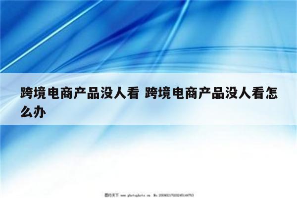 跨境电商产品没人看 跨境电商产品没人看怎么办