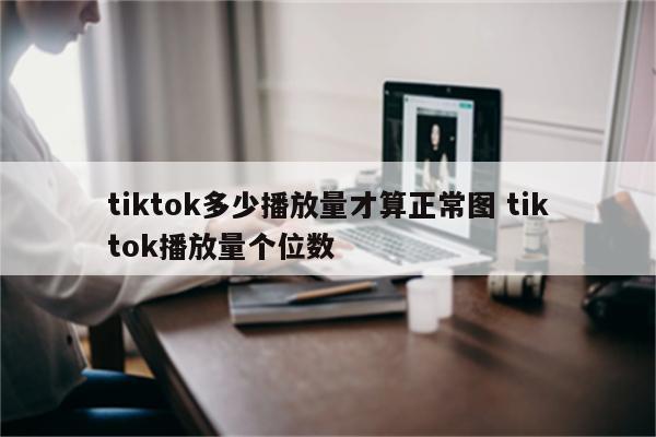 tiktok多少播放量才算正常图 tiktok播放量个位数