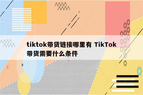 tiktok带货链接哪里有 TikTok带货需要什么条件