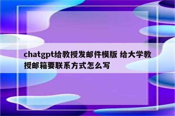 chatgpt给教授发邮件模版 给大学教授邮箱要联系方式怎么写