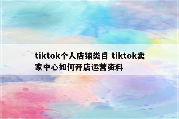 tiktok个人店铺类目 tiktok卖家中心如何开店运营资料