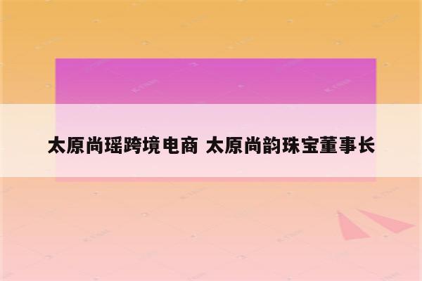 太原尚瑶跨境电商 太原尚韵珠宝董事长