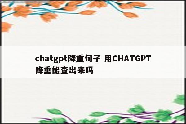 chatgpt降重句子 用CHATGPT降重能查出来吗