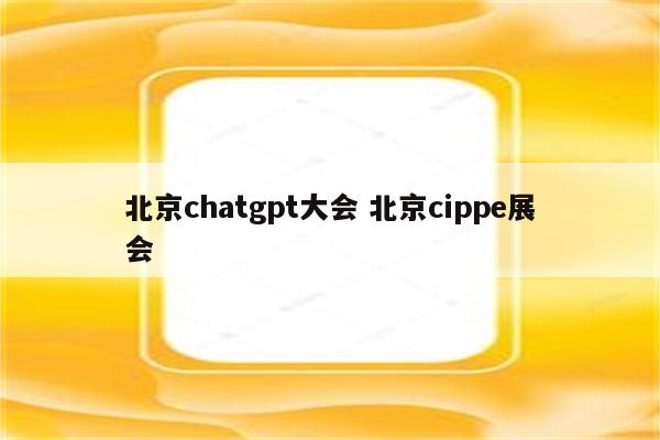 北京chatgpt大会 北京cippe展会