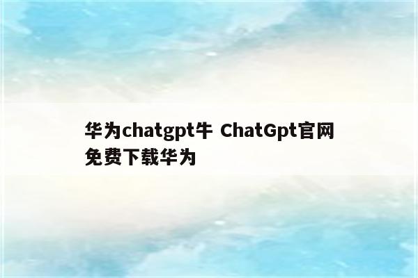 华为chatgpt牛 ChatGpt官网免费下载华为