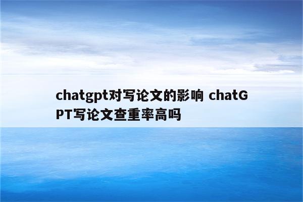chatgpt对写论文的影响 chatGPT写论文查重率高吗