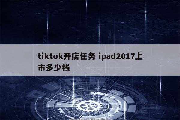 tiktok开店任务 ipad2017上市多少钱