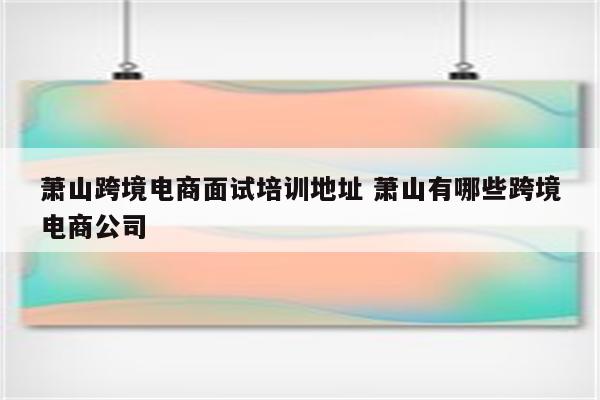 萧山跨境电商面试培训地址 萧山有哪些跨境电商公司
