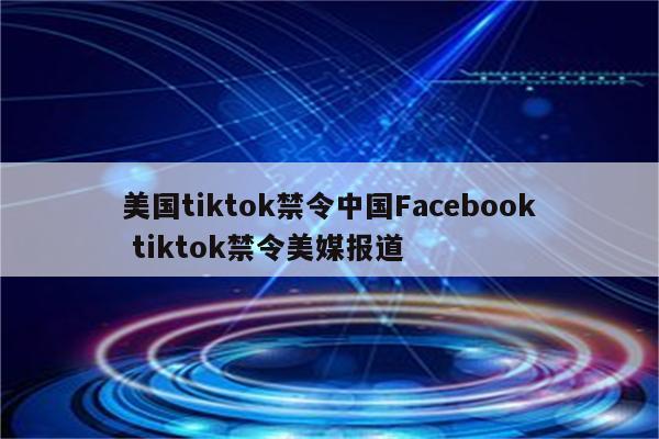 美国tiktok禁令中国Facebook tiktok禁令美媒报道