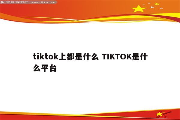 tiktok上都是什么 TIKTOK是什么平台