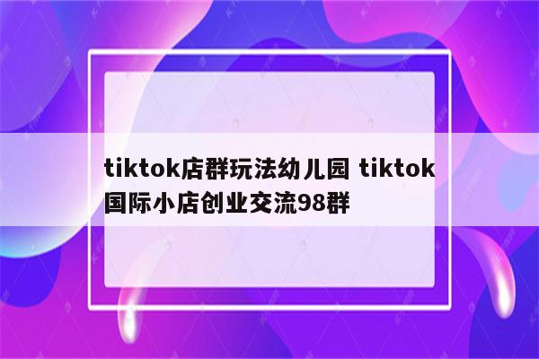 tiktok店群玩法幼儿园 tiktok国际小店创业交流98群