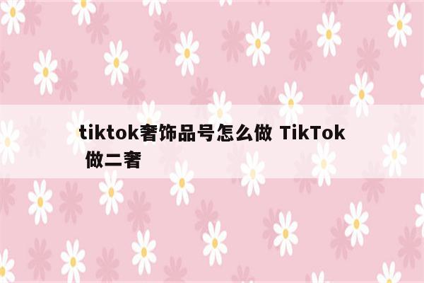 tiktok奢饰品号怎么做 TikTok 做二奢