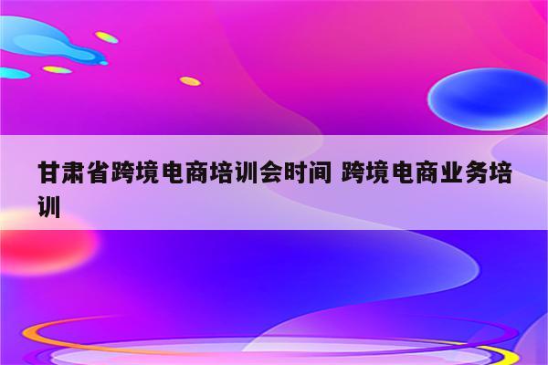 甘肃省跨境电商培训会时间 跨境电商业务培训