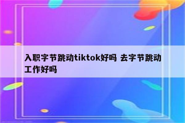 入职字节跳动tiktok好吗 去字节跳动工作好吗
