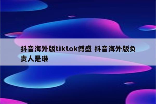 抖音海外版tiktok傅盛 抖音海外版负责人是谁