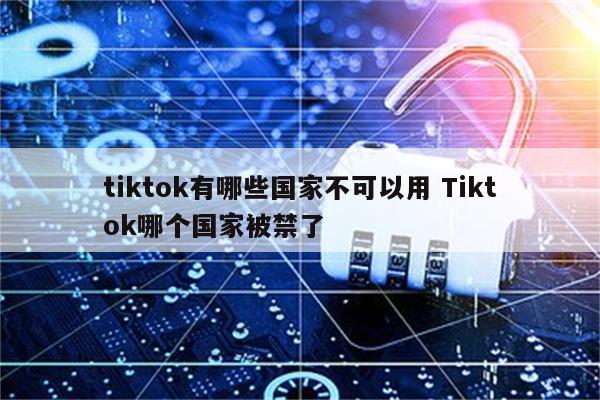 tiktok有哪些国家不可以用 Tiktok哪个国家被禁了