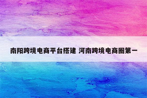 南阳跨境电商平台搭建 河南跨境电商圈第一