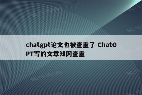 chatgpt论文也被查重了 ChatGPT写的文章知网查重