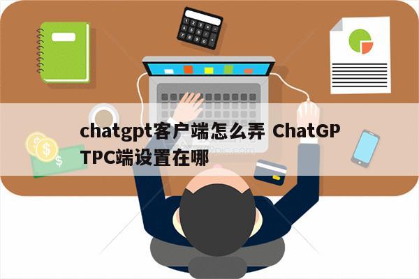 chatgpt客户端怎么弄 ChatGPTPC端设置在哪