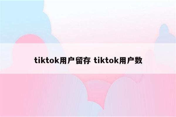 tiktok用户留存 tiktok用户数