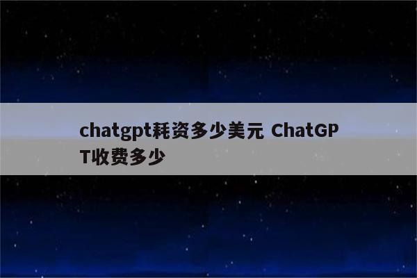 chatgpt耗资多少美元 ChatGPT收费多少