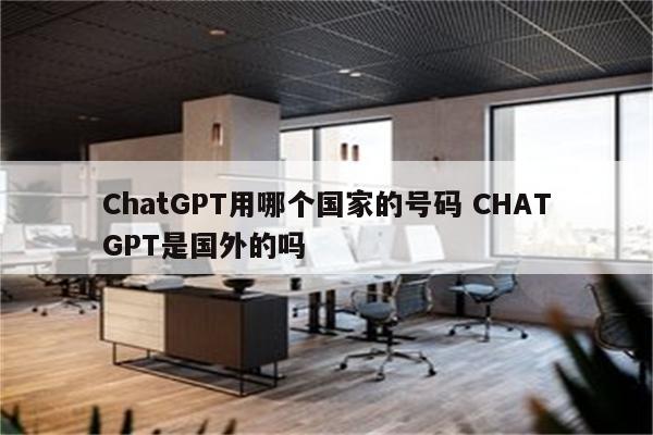 ChatGPT用哪个国家的号码 CHATGPT是国外的吗