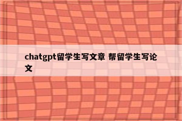 chatgpt留学生写文章 帮留学生写论文
